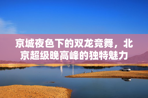 京城夜色下的双龙竞舞，北京超级晚高峰的独特魅力