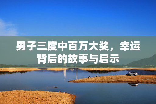 男子三度中百万大奖，幸运背后的故事与启示