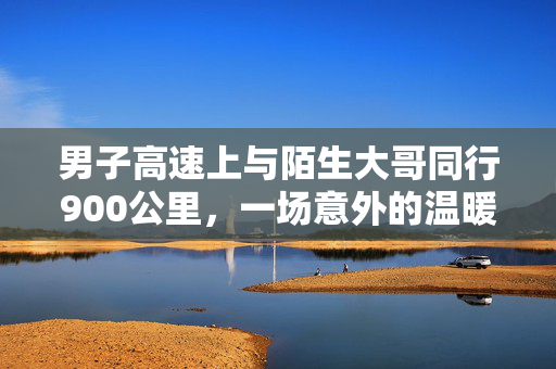 男子高速上与陌生大哥同行900公里，一场意外的温暖旅程