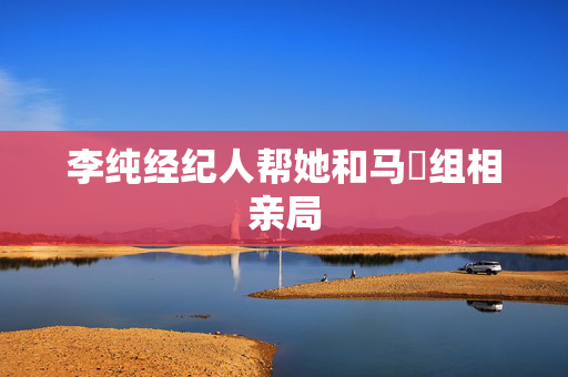 李纯经纪人帮她和马頔组相亲局