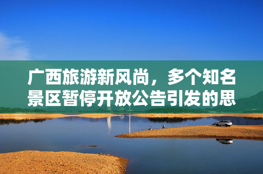 广西旅游新风尚，多个知名景区暂停开放公告引发的思考与展望
