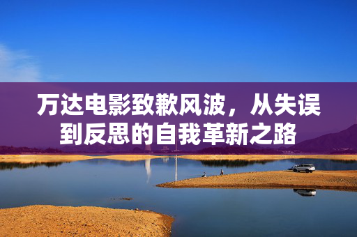 万达电影致歉风波，从失误到反思的自我革新之路