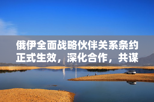 俄伊全面战略伙伴关系条约正式生效，深化合作，共谋发展
