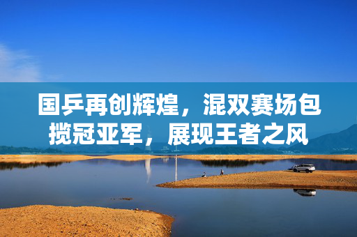 国乒再创辉煌，混双赛场包揽冠亚军，展现王者之风