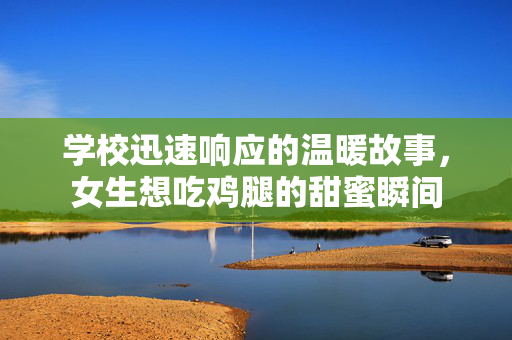 学校迅速响应的温暖故事，女生想吃鸡腿的甜蜜瞬间