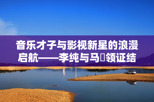 音乐才子与影视新星的浪漫启航——李纯与马頔领证结婚的甜蜜篇章