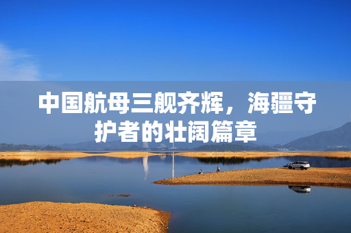 中国航母三舰齐辉，海疆守护者的壮阔篇章