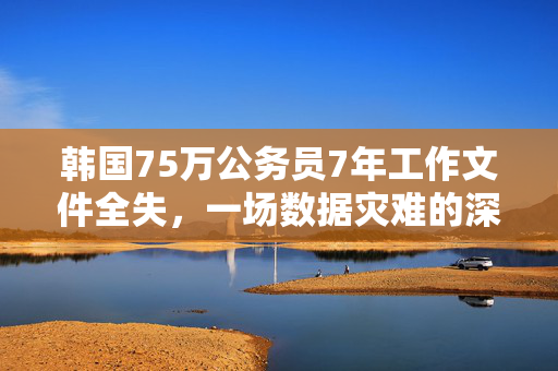 韩国75万公务员7年工作文件全失，一场数据灾难的深刻反思