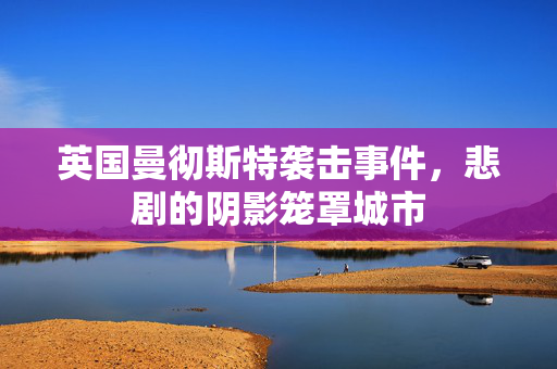 英国曼彻斯特袭击事件，悲剧的阴影笼罩城市