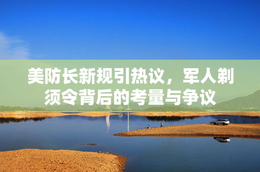 美防长新规引热议，军人剃须令背后的考量与争议
