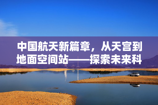 中国航天新篇章，从天宫到地面空间站——探索未来科技与人类生活的深度融合