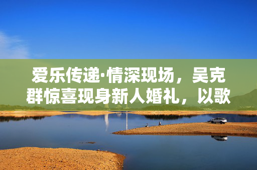 爱乐传递·情深现场，吴克群惊喜现身新人婚礼，以歌为礼见证幸福瞬间
