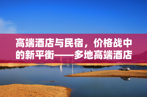 高端酒店与民宿，价格战中的新平衡——多地高端酒店价格涨幅低于民宿现象探析