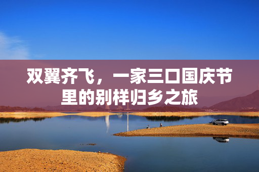 双翼齐飞，一家三口国庆节里的别样归乡之旅