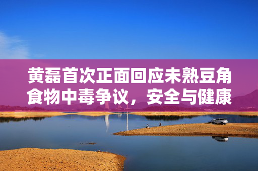 黄磊首次正面回应未熟豆角食物中毒争议，安全与健康，永远是餐桌上的首要议题