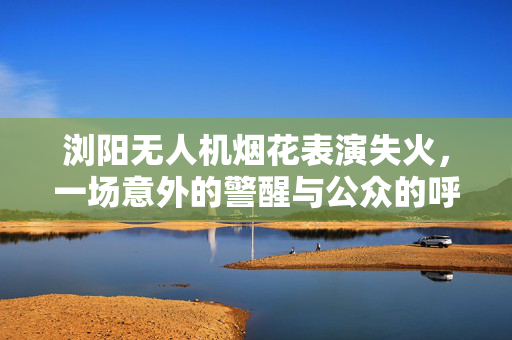 浏阳无人机烟花表演失火，一场意外的警醒与公众的呼声