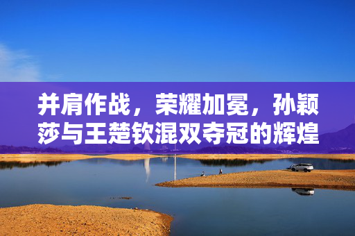 并肩作战，荣耀加冕，孙颖莎与王楚钦混双夺冠的辉煌时刻