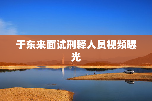 于东来面试刑释人员视频曝光