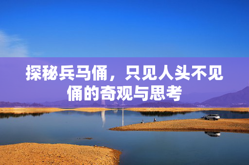 探秘兵马俑，只见人头不见俑的奇观与思考