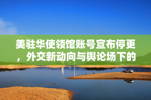 美驻华使领馆账号宣布停更，外交新动向与舆论场下的微妙平衡