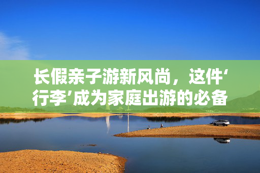 长假亲子游新风尚，这件‘行李’成为家庭出游的必备宠儿