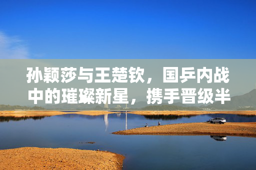 孙颖莎与王楚钦，国乒内战中的璀璨新星，携手晋级半决赛
