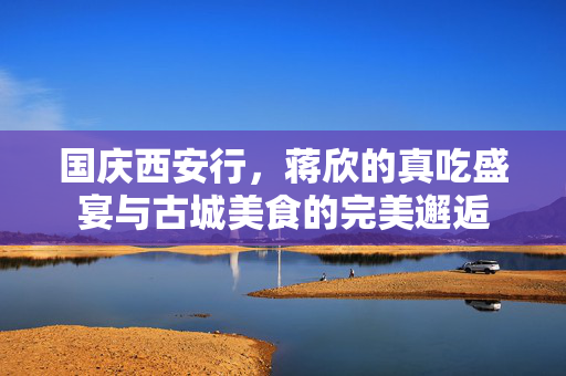 国庆西安行，蒋欣的真吃盛宴与古城美食的完美邂逅