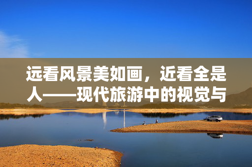 远看风景美如画，近看全是人——现代旅游中的视觉与实际体验