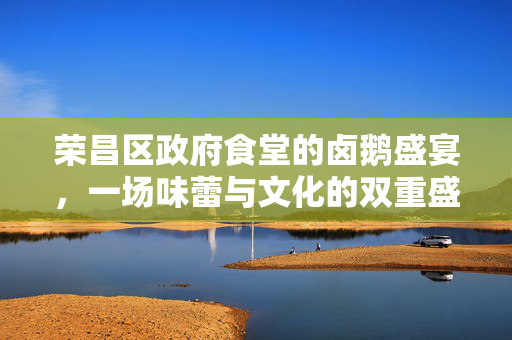 荣昌区政府食堂的卤鹅盛宴，一场味蕾与文化的双重盛宴