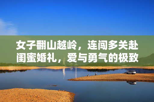 女子翻山越岭，连闯多关赴闺蜜婚礼，爱与勇气的极致展现