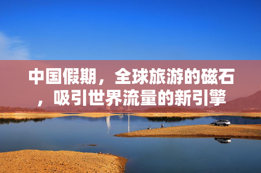中国假期，全球旅游的磁石，吸引世界流量的新引擎