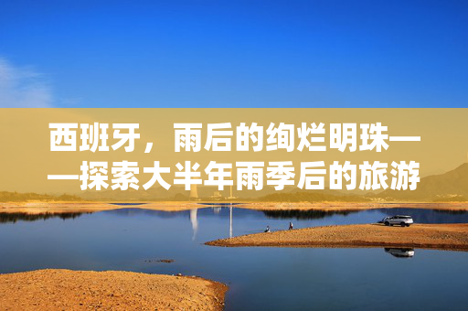 西班牙，雨后的绚烂明珠——探索大半年雨季后的旅游胜地