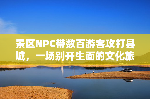 景区NPC带数百游客攻打县城，一场别开生面的文化旅游体验
