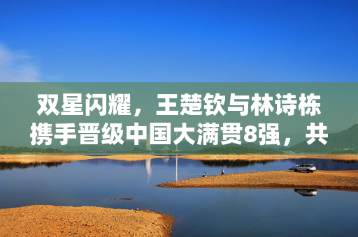 双星闪耀，王楚钦与林诗栋携手晋级中国大满贯8强，共绘乒乓新篇章