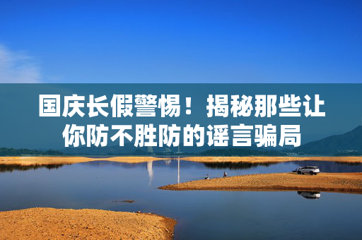 国庆长假警惕！揭秘那些让你防不胜防的谣言骗局