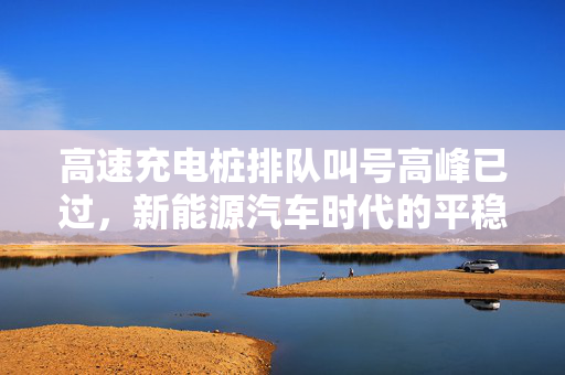 高速充电桩排队叫号高峰已过，新能源汽车时代的平稳过渡与未来展望