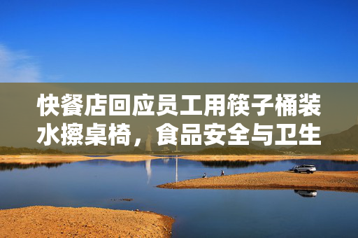快餐店回应员工用筷子桶装水擦桌椅，食品安全与卫生标准的双重挑战