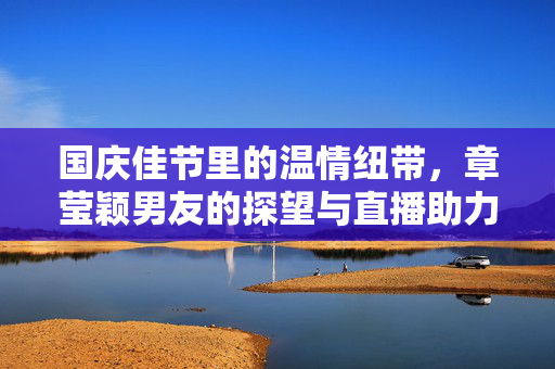 国庆佳节里的温情纽带，章莹颖男友的探望与直播助力