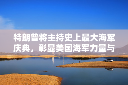特朗普将主持史上最大海军庆典，彰显美国海军力量与国家自豪感