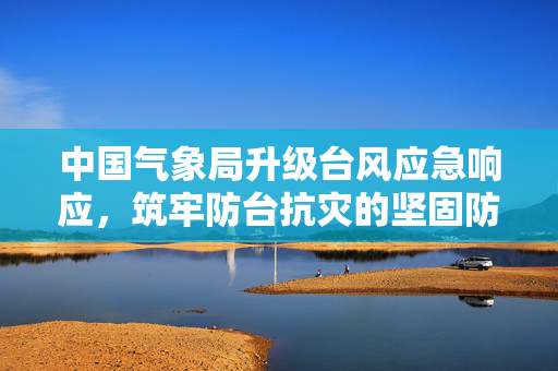 中国气象局升级台风应急响应，筑牢防台抗灾的坚固防线