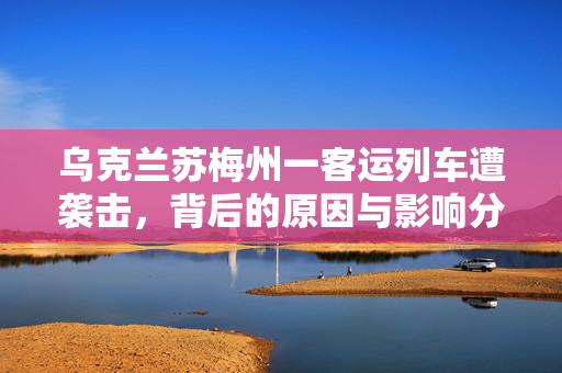 乌克兰苏梅州一客运列车遭袭击，背后的原因与影响分析