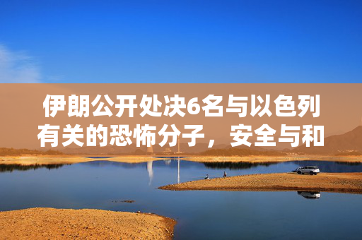 伊朗公开处决6名与以色列有关的恐怖分子，安全与和平的双重挑战