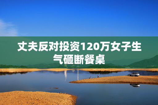 丈夫反对投资120万女子生气砸断餐桌