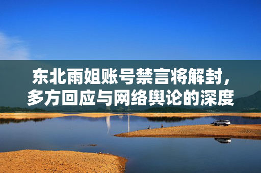 东北雨姐账号禁言将解封，多方回应与网络舆论的深度剖析