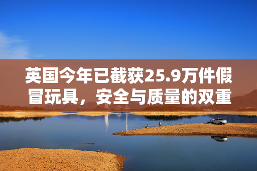 英国今年已截获25.9万件假冒玩具，安全与质量的双重警钟
