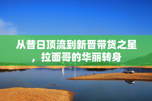 从昔日顶流到新晋带货之星，拉面哥的华丽转身