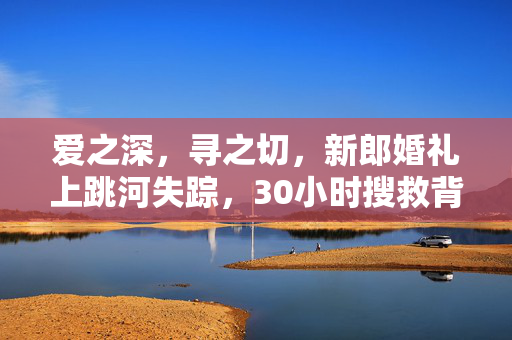 爱之深，寻之切，新郎婚礼上跳河失踪，30小时搜救背后的温情与坚韧
