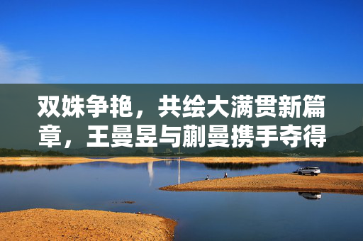 双姝争艳，共绘大满贯新篇章，王曼昱与蒯曼携手夺得中国大满贯女双冠军