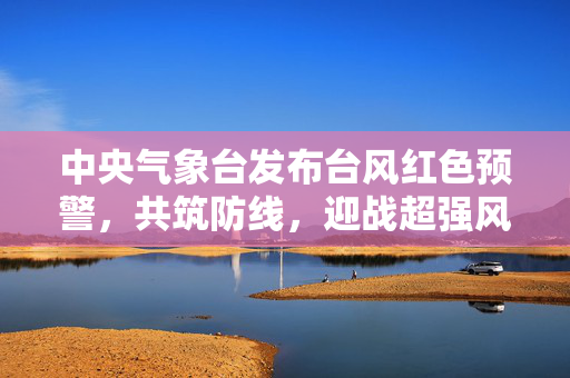 中央气象台发布台风红色预警，共筑防线，迎战超强风暴