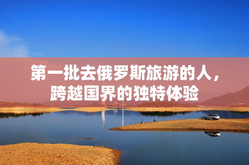第一批去俄罗斯旅游的人，跨越国界的独特体验